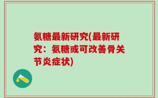 氨糖最新研究(最新研究：氨糖或可改善骨关节炎症状)