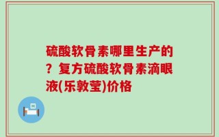硫酸软骨素哪里生产的？复方硫酸软骨素滴眼液(乐敦莹)价格