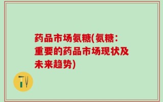 药品市场氨糖(氨糖：重要的药品市场现状及未来趋势)