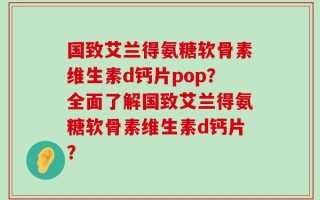 国致艾兰得氨糖软骨素维生素d钙片pop？全面了解国致艾兰得氨糖软骨素维生素d钙片？