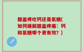 膝盖疼吃钙还是氨糖(如何缓解膝盖疼痛：钙和氨糖哪个更有效？)