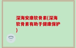深海安康软骨素(深海软骨素有助于健康保护)