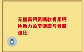 无糖高钙氨糖软骨素钙片助力关节健康与骨骼强壮