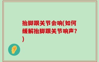 抬脚跟关节会响(如何缓解抬脚跟关节响声？)