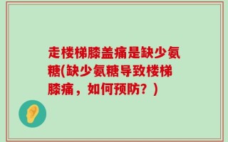 走楼梯膝盖痛是缺少氨糖(缺少氨糖导致楼梯膝痛，如何预防？)