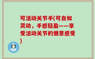 可活动关节手(可自如灵动，手感轻盈——享受活动关节的惬意感受)
