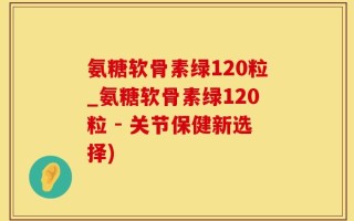 氨糖软骨素绿120粒_氨糖软骨素绿120粒 - 关节保健新选择)