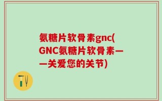氨糖片软骨素gnc(GNC氨糖片软骨素——关爱您的关节)