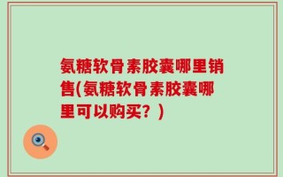 氨糖软骨素胶囊哪里销售(氨糖软骨素胶囊哪里可以购买？)
