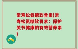 常寿松氨糖软骨素(常寿松氨糖软骨素：保护关节健康的有效营养素)