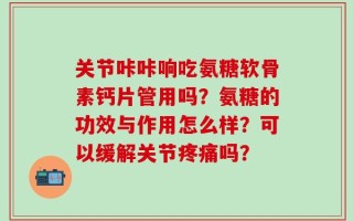 关节咔咔响吃氨糖软骨素钙片管用吗？氨糖的功效与作用怎么样？可以缓解关节疼痛吗？