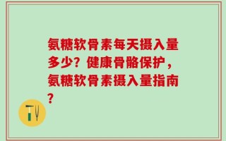 氨糖软骨素每天摄入量多少？健康骨骼保护，氨糖软骨素摄入量指南？