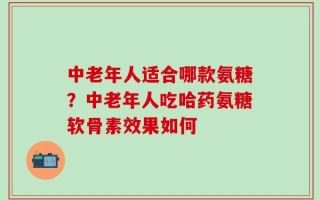 中老年人适合哪款氨糖？中老年人吃哈药氨糖软骨素效果如何