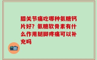 膝关节痛吃哪种氨糖钙片好？氨糖软骨素有什么作用腿脚疼痛可以补充吗