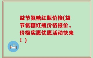 益节氨糖红瓶价格(益节氨糖红瓶价格报价，价格实惠优惠活动快来！)