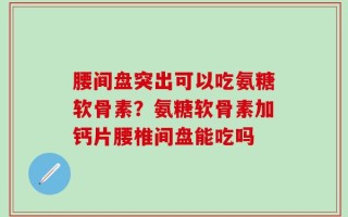 腰间盘突出可以吃氨糖软骨素？氨糖软骨素加钙片腰椎间盘能吃吗
