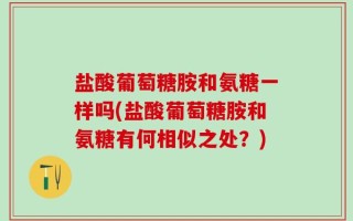 盐酸葡萄糖胺和氨糖一样吗(盐酸葡萄糖胺和氨糖有何相似之处？)