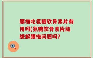 腰椎吃氨糖软骨素片有用吗(氨糖软骨素片能缓解腰椎问题吗？