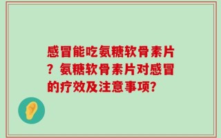 感冒能吃氨糖软骨素片？氨糖软骨素片对感冒的疗效及注意事项？