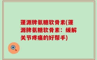 蓬源牌氨糖软骨素(蓬源牌氨糖软骨素：缓解关节疼痛的好帮手)