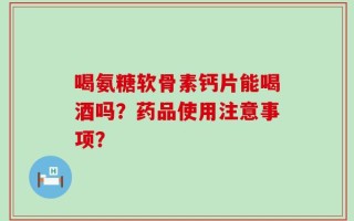 喝氨糖软骨素钙片能喝酒吗？药品使用注意事项？