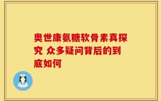 奥世康氨糖软骨素真探究 众多疑问背后的到底如何