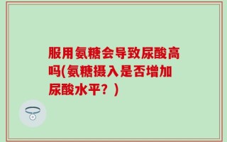 服用氨糖会导致尿酸高吗(氨糖摄入是否增加尿酸水平？)