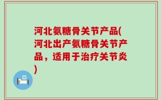 河北氨糖骨关节产品(河北出产氨糖骨关节产品，适用于治疗关节炎)