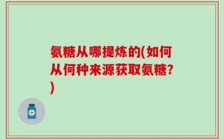 氨糖从哪提炼的(如何从何种来源获取氨糖？)