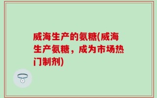 威海生产的氨糖(威海生产氨糖，成为市场热门制剂)