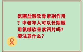 氨糖盐酸软骨素副作用？中老年人可以长期服用氨糖软骨素钙片吗？要注意什么？