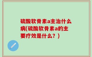 硫酸软骨素a主治什么病(硫酸软骨素a的主要疗效是什么？)