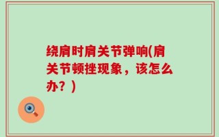 绕肩时肩关节弹响(肩关节顿挫现象，该怎么办？)