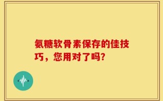 氨糖软骨素保存的佳技巧，您用对了吗？