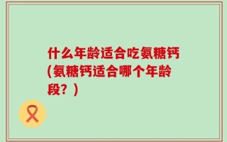 什么年龄适合吃氨糖钙(氨糖钙适合哪个年龄段？)