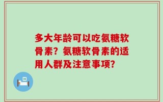 多大年龄可以吃氨糖软骨素？氨糖软骨素的适用人群及注意事项？