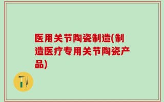 医用关节陶瓷制造(制造医疗专用关节陶瓷产品)