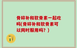 骨碎补和软骨素一起吃吗(骨碎补和软骨素可以同时服用吗？)