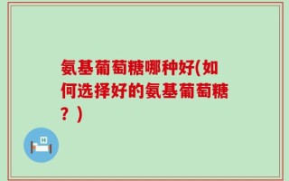 氨基葡萄糖哪种好(如何选择好的氨基葡萄糖？)