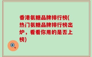 香港氨糖品牌排行榜(热门氨糖品牌排行榜出炉，看看你用的是否上榜)