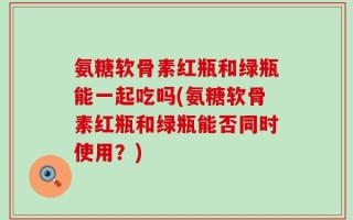 氨糖软骨素红瓶和绿瓶能一起吃吗(氨糖软骨素红瓶和绿瓶能否同时使用？)