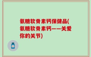 氨糖软骨素钙保健品(氨糖软骨素钙——关爱你的关节)