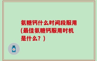 氨糖钙什么时间段服用(最佳氨糖钙服用时机是什么？)