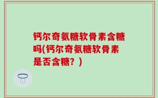 钙尔奇氨糖软骨素含糖吗(钙尔奇氨糖软骨素是否含糖？)