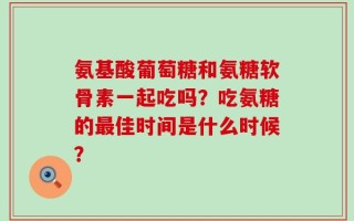 氨基酸葡萄糖和氨糖软骨素一起吃吗？吃氨糖的最佳时间是什么时候？