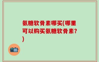 氨糖软骨素哪买(哪里可以购买氨糖软骨素？)