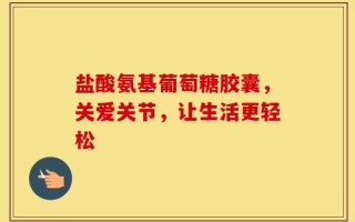 盐酸氨基葡萄糖胶囊，关爱关节，让生活更轻松