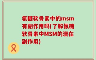 氨糖软骨素中的msm有副作用吗(了解氨糖软骨素中MSM的潜在副作用)