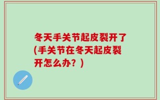 冬天手关节起皮裂开了(手关节在冬天起皮裂开怎么办？)