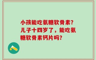小孩能吃氨糖软骨素？儿子十四岁了，能吃氨糖软骨素钙片吗？